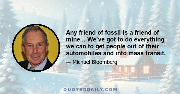 Any friend of fossil is a friend of mine... We’ve got to do everything we can to get people out of their automobiles and into mass transit.