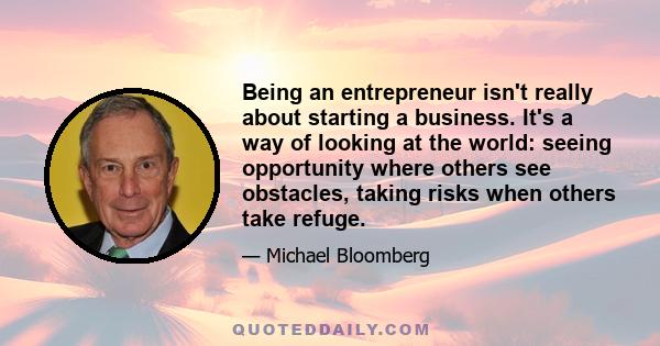 Being an entrepreneur isn't really about starting a business. It's a way of looking at the world: seeing opportunity where others see obstacles, taking risks when others take refuge.