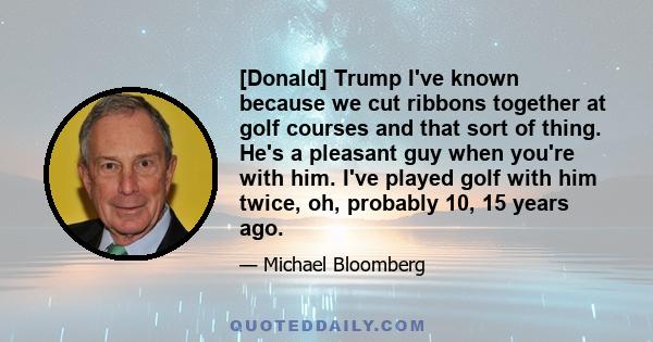 [Donald] Trump I've known because we cut ribbons together at golf courses and that sort of thing. He's a pleasant guy when you're with him. I've played golf with him twice, oh, probably 10, 15 years ago.