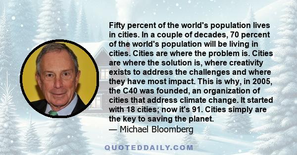 Fifty percent of the world's population lives in cities. In a couple of decades, 70 percent of the world's population will be living in cities. Cities are where the problem is. Cities are where the solution is, where