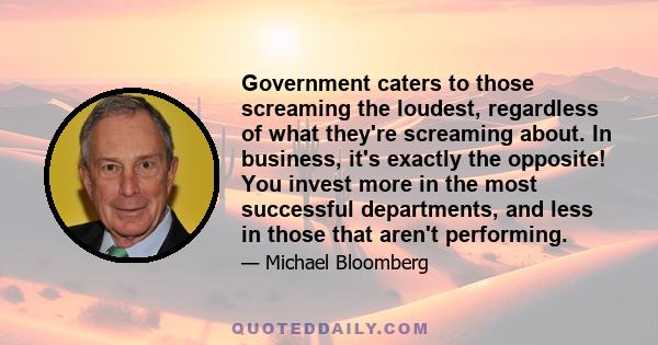 Government caters to those screaming the loudest, regardless of what they're screaming about. In business, it's exactly the opposite! You invest more in the most successful departments, and less in those that aren't