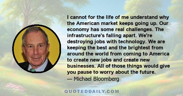 I cannot for the life of me understand why the American market keeps going up. Our economy has some real challenges. The infrastructure's falling apart. We're destroying jobs with technology. We are keeping the best and 