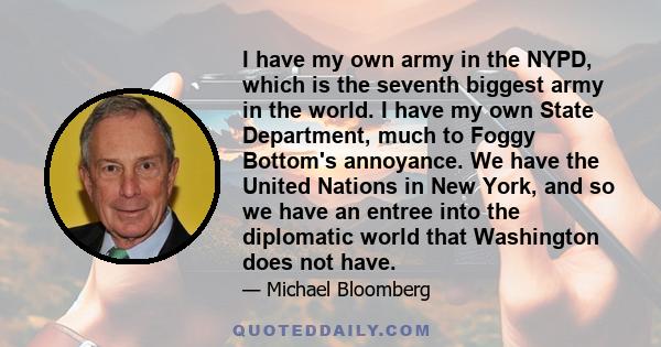 I have my own army in the NYPD, which is the seventh biggest army in the world. I have my own State Department, much to Foggy Bottom's annoyance. We have the United Nations in New York, and so we have an entree into the 