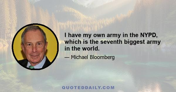 I have my own army in the NYPD, which is the seventh biggest army in the world.