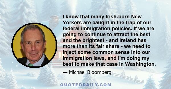 I know that many Irish-born New Yorkers are caught in the trap of our federal immigration policies. If we are going to continue to attract the best and the brightest - and Ireland has more than its fair share - we need