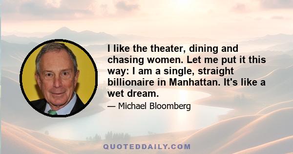 I like the theater, dining and chasing women. Let me put it this way: I am a single, straight billionaire in Manhattan. It's like a wet dream.