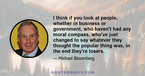 I think if you look at people, whether in business or government, who haven't had any moral compass, who've just changed to say whatever they thought the popular thing was, in the end they're losers.