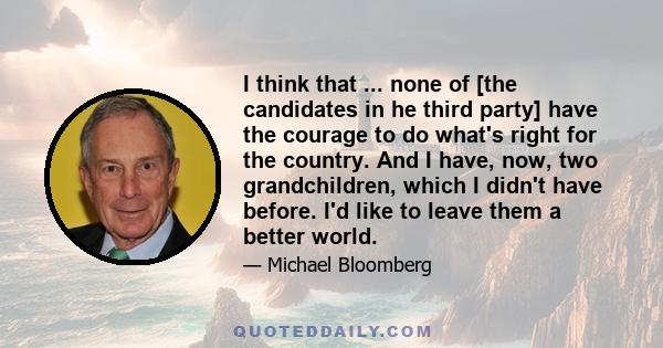 I think that ... none of [the candidates in he third party] have the courage to do what's right for the country. And I have, now, two grandchildren, which I didn't have before. I'd like to leave them a better world.