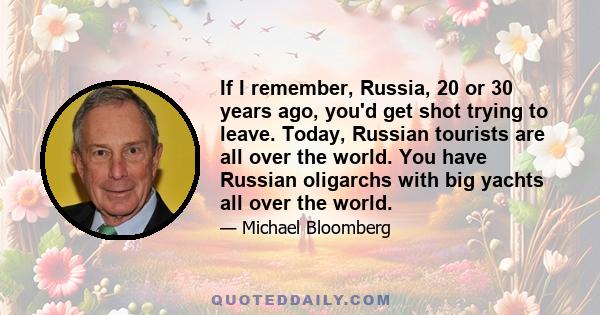 If I remember, Russia, 20 or 30 years ago, you'd get shot trying to leave. Today, Russian tourists are all over the world. You have Russian oligarchs with big yachts all over the world.