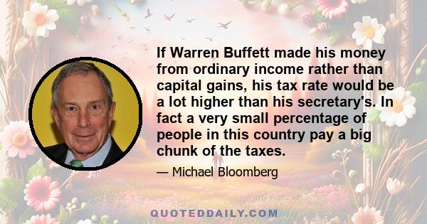 If Warren Buffett made his money from ordinary income rather than capital gains, his tax rate would be a lot higher than his secretary's. In fact a very small percentage of people in this country pay a big chunk of the