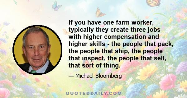 If you have one farm worker, typically they create three jobs with higher compensation and higher skills - the people that pack, the people that ship, the people that inspect, the people that sell, that sort of thing.