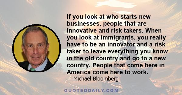 If you look at who starts new businesses, people that are innovative and risk takers. When you look at immigrants, you really have to be an innovator and a risk taker to leave everything you know in the old country and