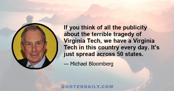 If you think of all the publicity about the terrible tragedy of Virginia Tech, we have a Virginia Tech in this country every day. It's just spread across 50 states.