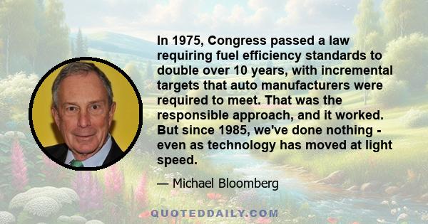 In 1975, Congress passed a law requiring fuel efficiency standards to double over 10 years, with incremental targets that auto manufacturers were required to meet. That was the responsible approach, and it worked. But