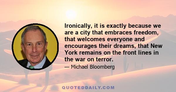 Ironically, it is exactly because we are a city that embraces freedom, that welcomes everyone and encourages their dreams, that New York remains on the front lines in the war on terror.