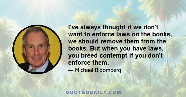 I've always thought if we don't want to enforce laws on the books, we should remove them from the books. But when you have laws, you breed contempt if you don't enforce them.