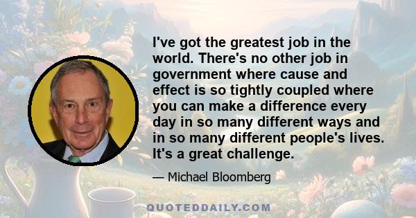 I've got the greatest job in the world. There's no other job in government where cause and effect is so tightly coupled where you can make a difference every day in so many different ways and in so many different