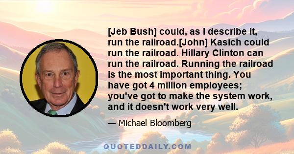 [Jeb Bush] could, as I describe it, run the railroad.[John] Kasich could run the railroad. Hillary Clinton can run the railroad. Running the railroad is the most important thing. You have got 4 million employees; you've 