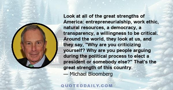 Look at all of the great strengths of America: entrepreneurialship, work ethic, natural resources, a democracy, a transparency, a willingness to be critical. Around the world, they look at us, and they say, Why are you