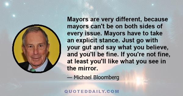 Mayors are very different, because mayors can't be on both sides of every issue. Mayors have to take an explicit stance. Just go with your gut and say what you believe, and you'll be fine. If you're not fine, at least