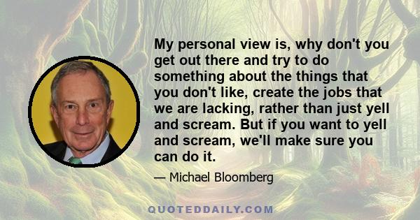 My personal view is, why don't you get out there and try to do something about the things that you don't like, create the jobs that we are lacking, rather than just yell and scream. But if you want to yell and scream,