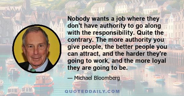 Nobody wants a job where they don't have authority to go along with the responsibility. Quite the contrary. The more authority you give people, the better people you can attract, and the harder they're going to work,