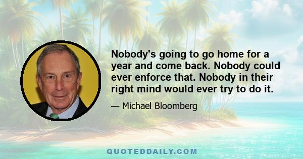 Nobody's going to go home for a year and come back. Nobody could ever enforce that. Nobody in their right mind would ever try to do it.