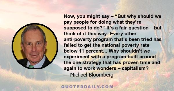 Now, you might say – “But why should we pay people for doing what they’re supposed to do?” It’s a fair question – but think of it this way: Every other anti-poverty program that’s been tried has failed to get the