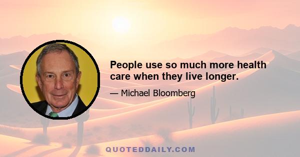 People use so much more health care when they live longer.