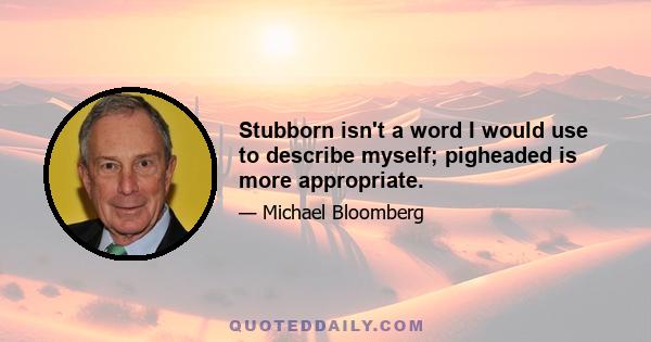 Stubborn isn't a word I would use to describe myself; pigheaded is more appropriate.