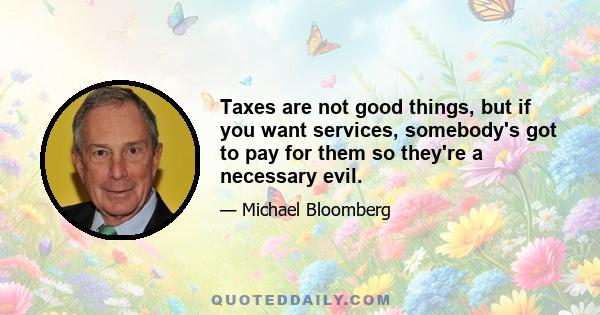 Taxes are not good things, but if you want services, somebody's got to pay for them so they're a necessary evil.