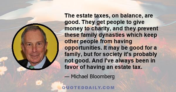 The estate taxes, on balance, are good. They get people to give money to charity, and they prevent these family dynasties which keep other people from having opportunities. It may be good for a family, but for society