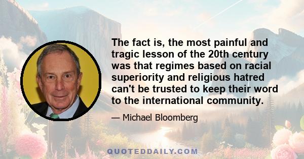 The fact is, the most painful and tragic lesson of the 20th century was that regimes based on racial superiority and religious hatred can't be trusted to keep their word to the international community.