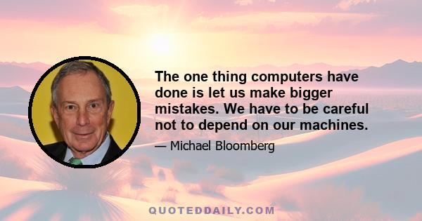 The one thing computers have done is let us make bigger mistakes. We have to be careful not to depend on our machines.