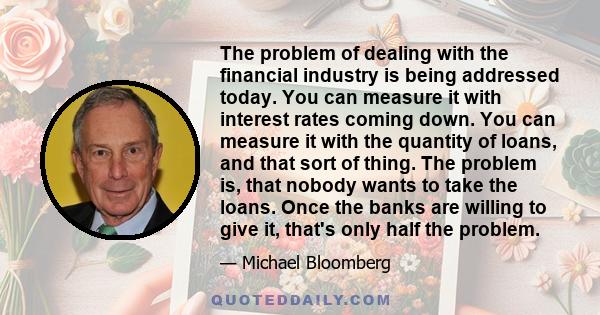 The problem of dealing with the financial industry is being addressed today. You can measure it with interest rates coming down. You can measure it with the quantity of loans, and that sort of thing. The problem is,