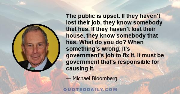 The public is upset. If they haven't lost their job, they know somebody that has. If they haven't lost their house, they know somebody that has. What do you do? When something's wrong, it's government's job to fix it,