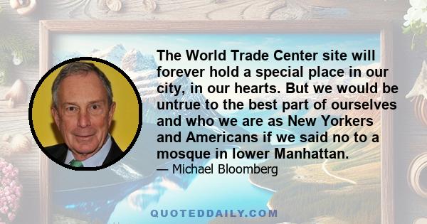 The World Trade Center site will forever hold a special place in our city, in our hearts. But we would be untrue to the best part of ourselves and who we are as New Yorkers and Americans if we said no to a mosque in