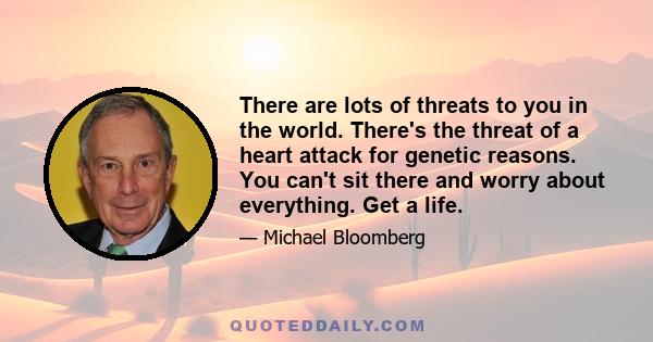 There are lots of threats to you in the world. There's the threat of a heart attack for genetic reasons. You can't sit there and worry about everything. Get a life.