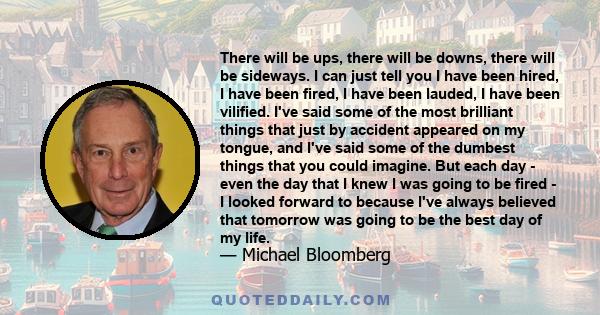 There will be ups, there will be downs, there will be sideways. I can just tell you I have been hired, I have been fired, I have been lauded, I have been vilified. I've said some of the most brilliant things that just