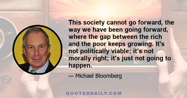 This society cannot go forward, the way we have been going forward, where the gap between the rich and the poor keeps growing. It's not politically viable; it's not morally right; it's just not going to happen.