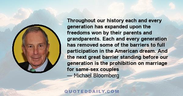 Throughout our history each and every generation has expanded upon the freedoms won by their parents and grandparents. Each and every generation has removed some of the barriers to full participation in the American