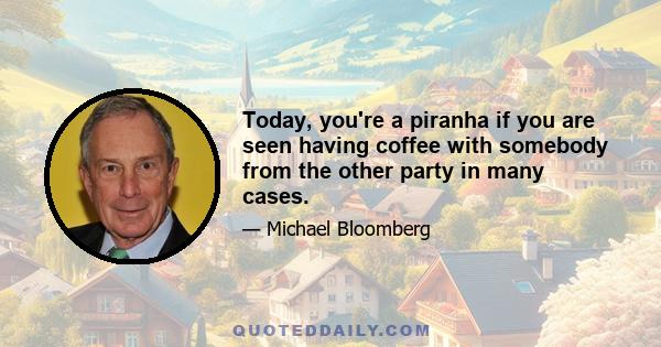 Today, you're a piranha if you are seen having coffee with somebody from the other party in many cases.