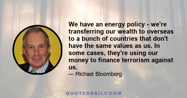 We have an energy policy - we're transferring our wealth to overseas to a bunch of countries that don't have the same values as us. In some cases, they're using our money to finance terrorism against us.