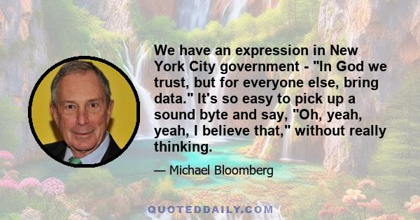 We have an expression in New York City government - In God we trust, but for everyone else, bring data. It's so easy to pick up a sound byte and say, Oh, yeah, yeah, I believe that, without really thinking.