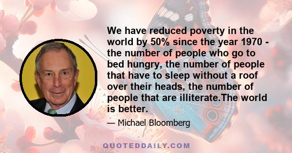 We have reduced poverty in the world by 50% since the year 1970 - the number of people who go to bed hungry, the number of people that have to sleep without a roof over their heads, the number of people that are