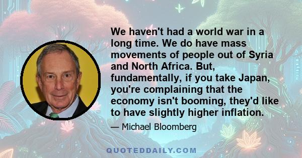 We haven't had a world war in a long time. We do have mass movements of people out of Syria and North Africa. But, fundamentally, if you take Japan, you're complaining that the economy isn't booming, they'd like to have 