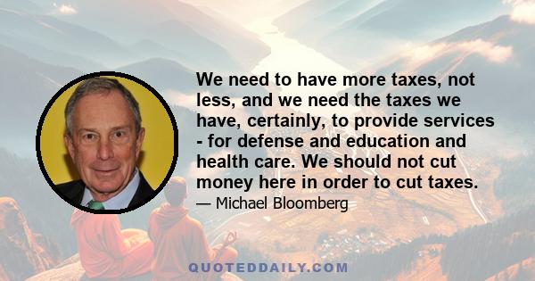 We need to have more taxes, not less, and we need the taxes we have, certainly, to provide services - for defense and education and health care. We should not cut money here in order to cut taxes.