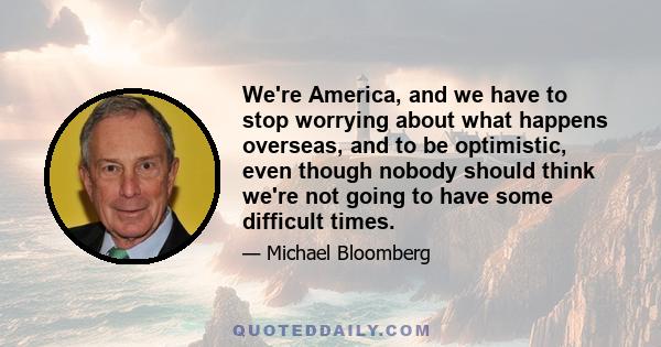 We're America, and we have to stop worrying about what happens overseas, and to be optimistic, even though nobody should think we're not going to have some difficult times.