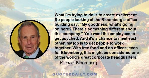 What I'm trying to do is to create excitement. So people looking at the Bloomberg's office building say, My goodness, what's going on here? There's something different about this company. You want the employees to get