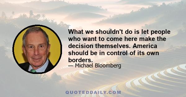 What we shouldn't do is let people who want to come here make the decision themselves. America should be in control of its own borders.